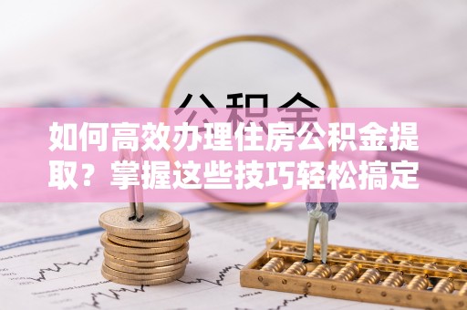 丹江口如何高效办理住房公积金提取？掌握这些技巧轻松搞定