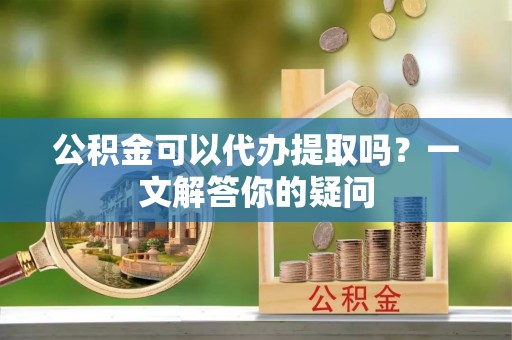 丹江口公积金可以代办提取吗？一文解答你的疑问