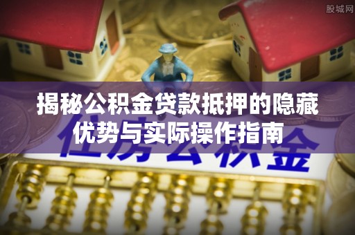 丹江口揭秘公积金贷款抵押的隐藏优势与实际操作指南