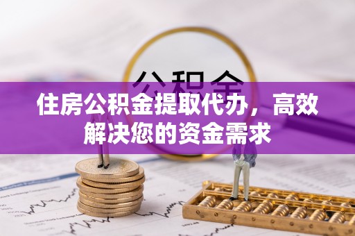 丹江口住房公积金提取代办，高效解决您的资金需求