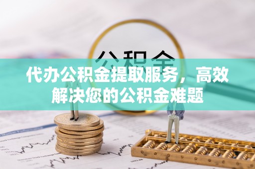 丹江口代办公积金提取服务，高效解决您的公积金难题