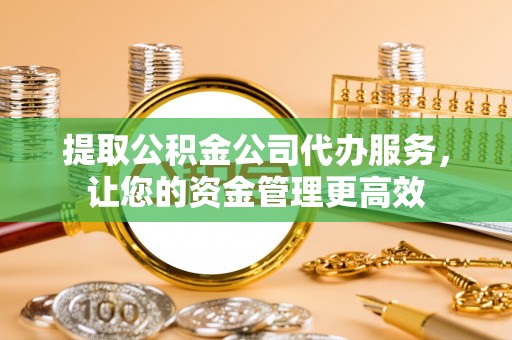 丹江口提取公积金公司代办服务，让您的资金管理更高效