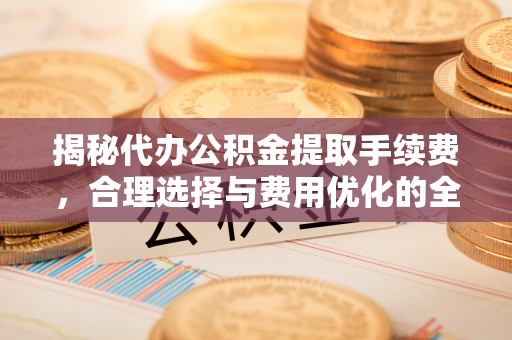 丹江口揭秘代办公积金提取手续费，合理选择与费用优化的全面解析