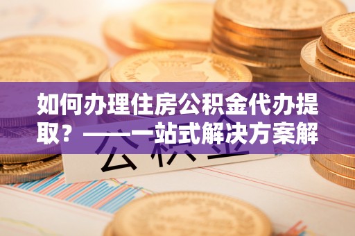 丹江口如何办理住房公积金代办提取？——一站式解决方案解析